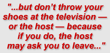 "...but don’t throw your shoes at the television — or the host — because if you do, the host may ask you to leave..."