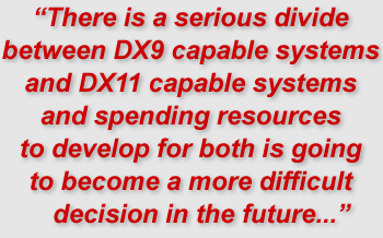 "There is a serious divide between DX9 capable systems and DX11 capable systems and spending resources to develop for both is going to become a more difficult decision in the future..."