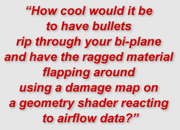 "How cool would it be to have bullets rip through your bi-plane and have the ragged material flapping around using a damage map on a geometry shader reacting to airflow data?"