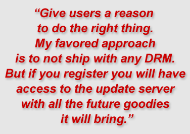 "Give users a reason to do the right thing. My favored approach is to not ship with any DRM. But if you register you will have access to the update server with all the future goodies it will bring."