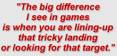 The big difference I see in games is when you are lining-up that tricky landing or looking for that target.